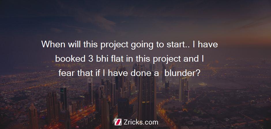 When will this project going to start.. I have booked 3 bhi flat in this project and I fear that if I have done a  blunder?